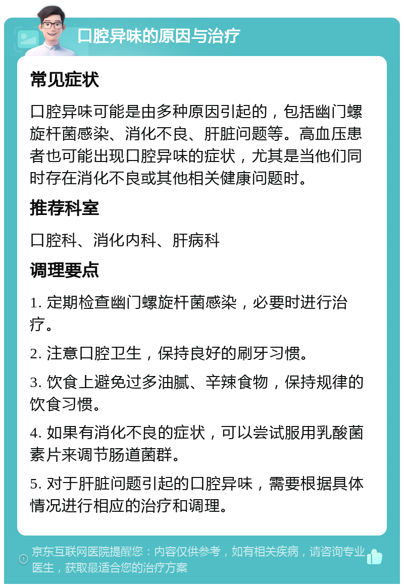 口腔异味的原因与治疗 常见症状 口腔异味可能是由多种原因引起的，包括幽门螺旋杆菌感染、消化不良、肝脏问题等。高血压患者也可能出现口腔异味的症状，尤其是当他们同时存在消化不良或其他相关健康问题时。 推荐科室 口腔科、消化内科、肝病科 调理要点 1. 定期检查幽门螺旋杆菌感染，必要时进行治疗。 2. 注意口腔卫生，保持良好的刷牙习惯。 3. 饮食上避免过多油腻、辛辣食物，保持规律的饮食习惯。 4. 如果有消化不良的症状，可以尝试服用乳酸菌素片来调节肠道菌群。 5. 对于肝脏问题引起的口腔异味，需要根据具体情况进行相应的治疗和调理。