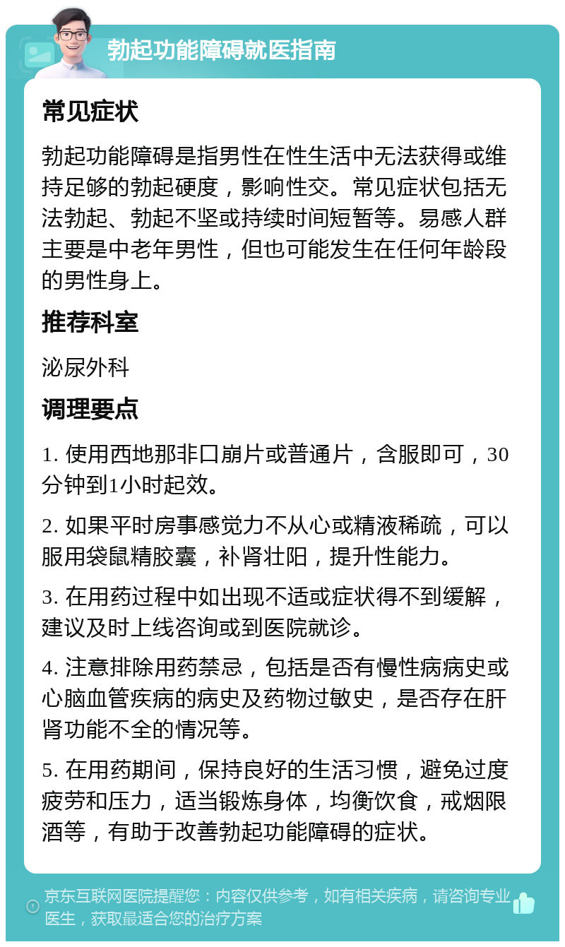 勃起功能障碍就医指南 常见症状 勃起功能障碍是指男性在性生活中无法获得或维持足够的勃起硬度，影响性交。常见症状包括无法勃起、勃起不坚或持续时间短暂等。易感人群主要是中老年男性，但也可能发生在任何年龄段的男性身上。 推荐科室 泌尿外科 调理要点 1. 使用西地那非口崩片或普通片，含服即可，30分钟到1小时起效。 2. 如果平时房事感觉力不从心或精液稀疏，可以服用袋鼠精胶囊，补肾壮阳，提升性能力。 3. 在用药过程中如出现不适或症状得不到缓解，建议及时上线咨询或到医院就诊。 4. 注意排除用药禁忌，包括是否有慢性病病史或心脑血管疾病的病史及药物过敏史，是否存在肝肾功能不全的情况等。 5. 在用药期间，保持良好的生活习惯，避免过度疲劳和压力，适当锻炼身体，均衡饮食，戒烟限酒等，有助于改善勃起功能障碍的症状。