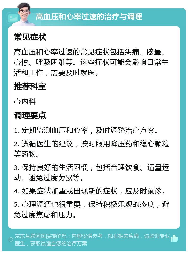 高血压和心率过速的治疗与调理 常见症状 高血压和心率过速的常见症状包括头痛、眩晕、心悸、呼吸困难等。这些症状可能会影响日常生活和工作，需要及时就医。 推荐科室 心内科 调理要点 1. 定期监测血压和心率，及时调整治疗方案。 2. 遵循医生的建议，按时服用降压药和稳心颗粒等药物。 3. 保持良好的生活习惯，包括合理饮食、适量运动、避免过度劳累等。 4. 如果症状加重或出现新的症状，应及时就诊。 5. 心理调适也很重要，保持积极乐观的态度，避免过度焦虑和压力。