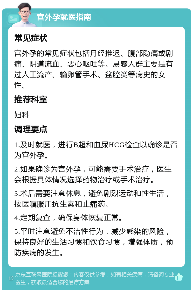 宫外孕就医指南 常见症状 宫外孕的常见症状包括月经推迟、腹部隐痛或剧痛、阴道流血、恶心呕吐等。易感人群主要是有过人工流产、输卵管手术、盆腔炎等病史的女性。 推荐科室 妇科 调理要点 1.及时就医，进行B超和血尿HCG检查以确诊是否为宫外孕。 2.如果确诊为宫外孕，可能需要手术治疗，医生会根据具体情况选择药物治疗或手术治疗。 3.术后需要注意休息，避免剧烈运动和性生活，按医嘱服用抗生素和止痛药。 4.定期复查，确保身体恢复正常。 5.平时注意避免不洁性行为，减少感染的风险，保持良好的生活习惯和饮食习惯，增强体质，预防疾病的发生。