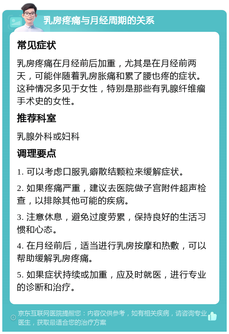 乳房疼痛与月经周期的关系 常见症状 乳房疼痛在月经前后加重，尤其是在月经前两天，可能伴随着乳房胀痛和累了腰也疼的症状。这种情况多见于女性，特别是那些有乳腺纤维瘤手术史的女性。 推荐科室 乳腺外科或妇科 调理要点 1. 可以考虑口服乳癖散结颗粒来缓解症状。 2. 如果疼痛严重，建议去医院做子宫附件超声检查，以排除其他可能的疾病。 3. 注意休息，避免过度劳累，保持良好的生活习惯和心态。 4. 在月经前后，适当进行乳房按摩和热敷，可以帮助缓解乳房疼痛。 5. 如果症状持续或加重，应及时就医，进行专业的诊断和治疗。