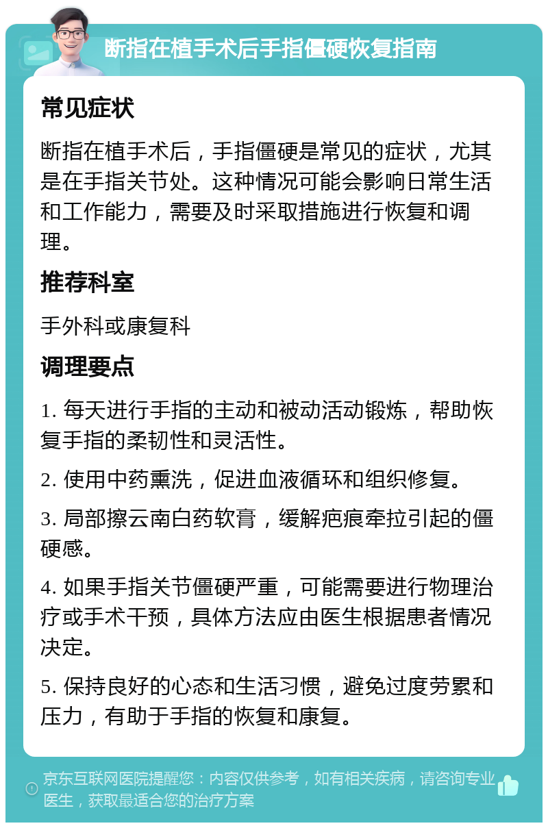 断指在植手术后手指僵硬恢复指南 常见症状 断指在植手术后，手指僵硬是常见的症状，尤其是在手指关节处。这种情况可能会影响日常生活和工作能力，需要及时采取措施进行恢复和调理。 推荐科室 手外科或康复科 调理要点 1. 每天进行手指的主动和被动活动锻炼，帮助恢复手指的柔韧性和灵活性。 2. 使用中药熏洗，促进血液循环和组织修复。 3. 局部擦云南白药软膏，缓解疤痕牵拉引起的僵硬感。 4. 如果手指关节僵硬严重，可能需要进行物理治疗或手术干预，具体方法应由医生根据患者情况决定。 5. 保持良好的心态和生活习惯，避免过度劳累和压力，有助于手指的恢复和康复。