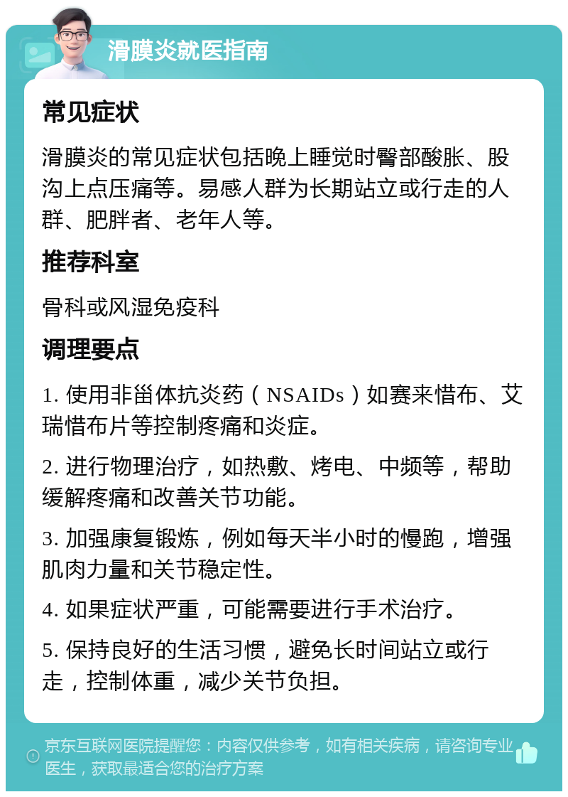 滑膜炎就医指南 常见症状 滑膜炎的常见症状包括晚上睡觉时臀部酸胀、股沟上点压痛等。易感人群为长期站立或行走的人群、肥胖者、老年人等。 推荐科室 骨科或风湿免疫科 调理要点 1. 使用非甾体抗炎药（NSAIDs）如赛来惜布、艾瑞惜布片等控制疼痛和炎症。 2. 进行物理治疗，如热敷、烤电、中频等，帮助缓解疼痛和改善关节功能。 3. 加强康复锻炼，例如每天半小时的慢跑，增强肌肉力量和关节稳定性。 4. 如果症状严重，可能需要进行手术治疗。 5. 保持良好的生活习惯，避免长时间站立或行走，控制体重，减少关节负担。