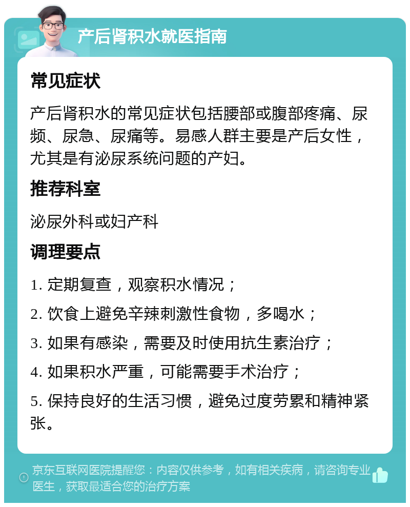 产后肾积水就医指南 常见症状 产后肾积水的常见症状包括腰部或腹部疼痛、尿频、尿急、尿痛等。易感人群主要是产后女性，尤其是有泌尿系统问题的产妇。 推荐科室 泌尿外科或妇产科 调理要点 1. 定期复查，观察积水情况； 2. 饮食上避免辛辣刺激性食物，多喝水； 3. 如果有感染，需要及时使用抗生素治疗； 4. 如果积水严重，可能需要手术治疗； 5. 保持良好的生活习惯，避免过度劳累和精神紧张。