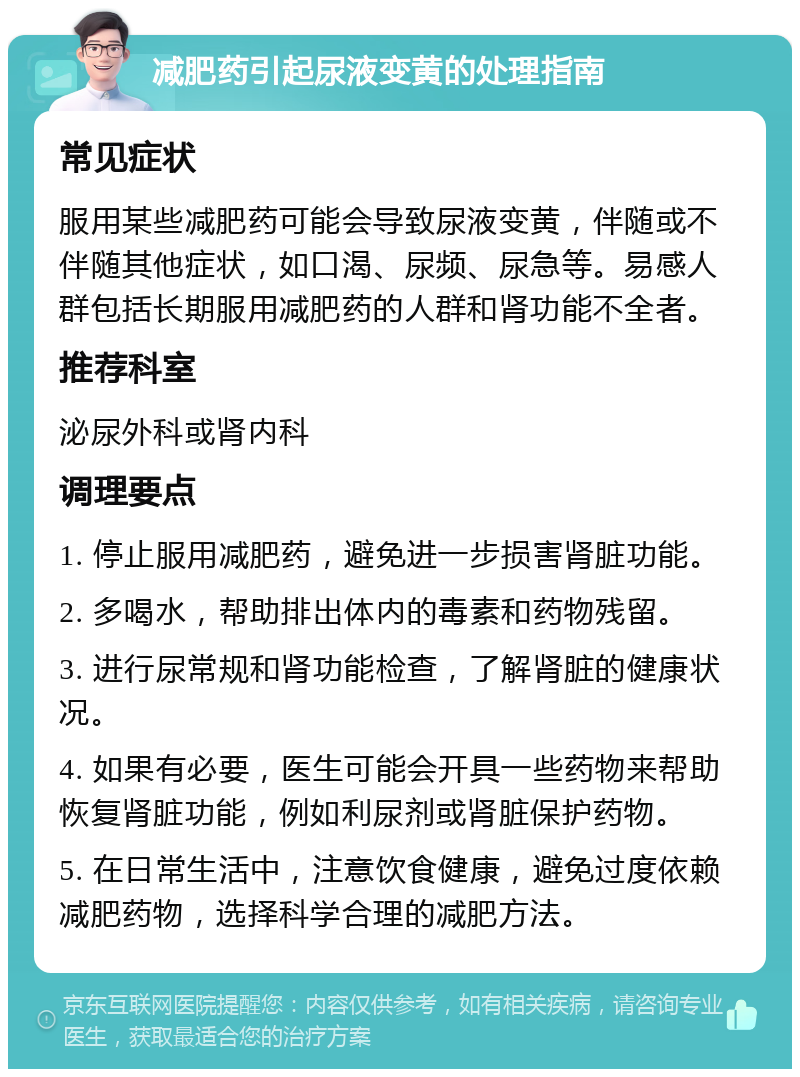 减肥药引起尿液变黄的处理指南 常见症状 服用某些减肥药可能会导致尿液变黄，伴随或不伴随其他症状，如口渴、尿频、尿急等。易感人群包括长期服用减肥药的人群和肾功能不全者。 推荐科室 泌尿外科或肾内科 调理要点 1. 停止服用减肥药，避免进一步损害肾脏功能。 2. 多喝水，帮助排出体内的毒素和药物残留。 3. 进行尿常规和肾功能检查，了解肾脏的健康状况。 4. 如果有必要，医生可能会开具一些药物来帮助恢复肾脏功能，例如利尿剂或肾脏保护药物。 5. 在日常生活中，注意饮食健康，避免过度依赖减肥药物，选择科学合理的减肥方法。