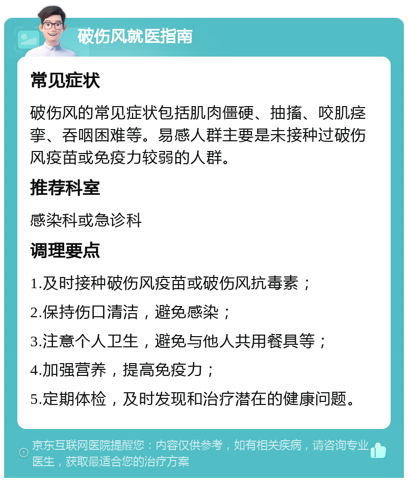 破伤风就医指南 常见症状 破伤风的常见症状包括肌肉僵硬、抽搐、咬肌痉挛、吞咽困难等。易感人群主要是未接种过破伤风疫苗或免疫力较弱的人群。 推荐科室 感染科或急诊科 调理要点 1.及时接种破伤风疫苗或破伤风抗毒素； 2.保持伤口清洁，避免感染； 3.注意个人卫生，避免与他人共用餐具等； 4.加强营养，提高免疫力； 5.定期体检，及时发现和治疗潜在的健康问题。