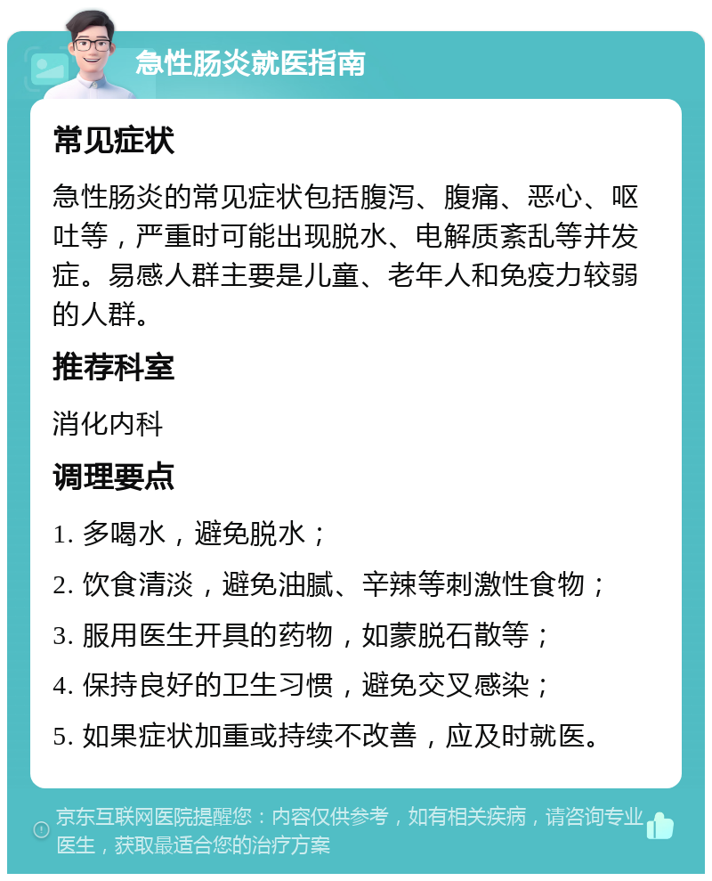 急性肠炎就医指南 常见症状 急性肠炎的常见症状包括腹泻、腹痛、恶心、呕吐等，严重时可能出现脱水、电解质紊乱等并发症。易感人群主要是儿童、老年人和免疫力较弱的人群。 推荐科室 消化内科 调理要点 1. 多喝水，避免脱水； 2. 饮食清淡，避免油腻、辛辣等刺激性食物； 3. 服用医生开具的药物，如蒙脱石散等； 4. 保持良好的卫生习惯，避免交叉感染； 5. 如果症状加重或持续不改善，应及时就医。