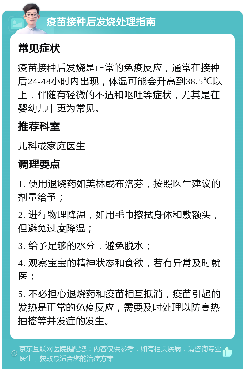 疫苗接种后发烧处理指南 常见症状 疫苗接种后发烧是正常的免疫反应，通常在接种后24-48小时内出现，体温可能会升高到38.5℃以上，伴随有轻微的不适和呕吐等症状，尤其是在婴幼儿中更为常见。 推荐科室 儿科或家庭医生 调理要点 1. 使用退烧药如美林或布洛芬，按照医生建议的剂量给予； 2. 进行物理降温，如用毛巾擦拭身体和敷额头，但避免过度降温； 3. 给予足够的水分，避免脱水； 4. 观察宝宝的精神状态和食欲，若有异常及时就医； 5. 不必担心退烧药和疫苗相互抵消，疫苗引起的发热是正常的免疫反应，需要及时处理以防高热抽搐等并发症的发生。