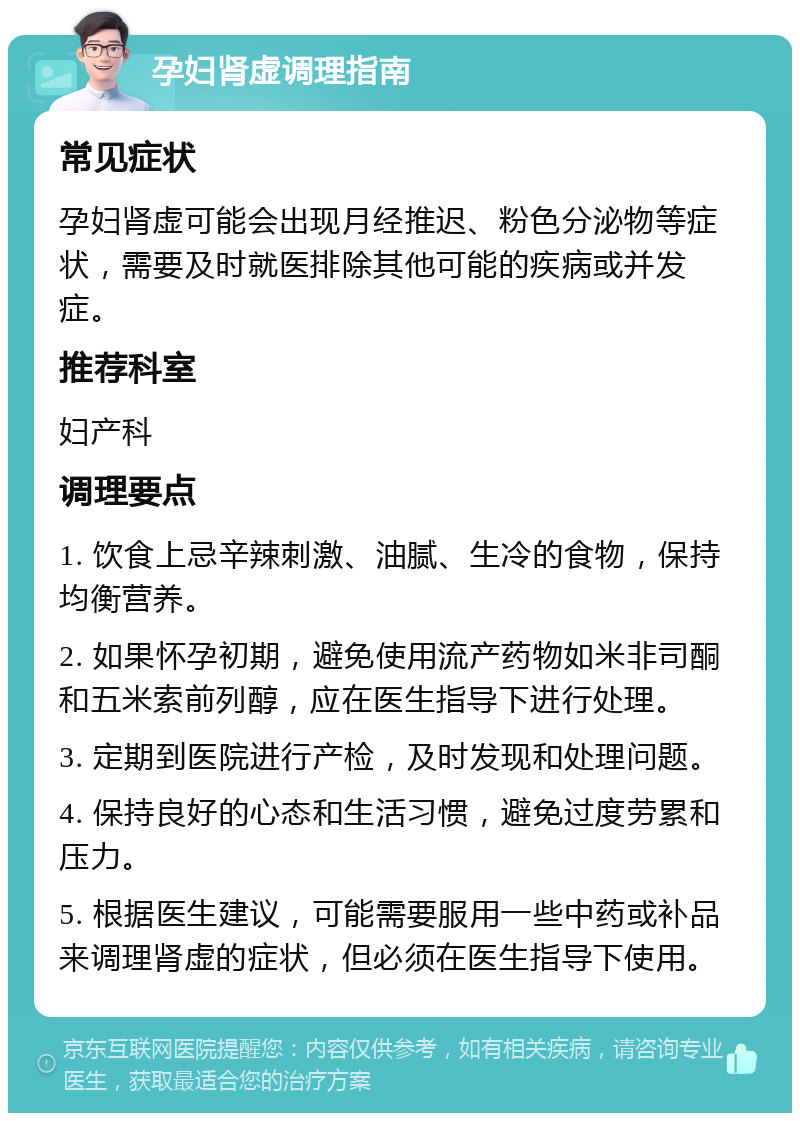 孕妇肾虚调理指南 常见症状 孕妇肾虚可能会出现月经推迟、粉色分泌物等症状，需要及时就医排除其他可能的疾病或并发症。 推荐科室 妇产科 调理要点 1. 饮食上忌辛辣刺激、油腻、生冷的食物，保持均衡营养。 2. 如果怀孕初期，避免使用流产药物如米非司酮和五米索前列醇，应在医生指导下进行处理。 3. 定期到医院进行产检，及时发现和处理问题。 4. 保持良好的心态和生活习惯，避免过度劳累和压力。 5. 根据医生建议，可能需要服用一些中药或补品来调理肾虚的症状，但必须在医生指导下使用。