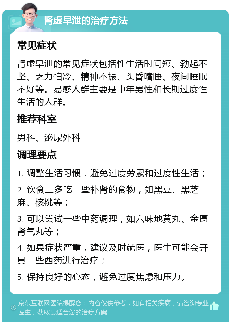 肾虚早泄的治疗方法 常见症状 肾虚早泄的常见症状包括性生活时间短、勃起不坚、乏力怕冷、精神不振、头昏嗜睡、夜间睡眠不好等。易感人群主要是中年男性和长期过度性生活的人群。 推荐科室 男科、泌尿外科 调理要点 1. 调整生活习惯，避免过度劳累和过度性生活； 2. 饮食上多吃一些补肾的食物，如黑豆、黑芝麻、核桃等； 3. 可以尝试一些中药调理，如六味地黄丸、金匮肾气丸等； 4. 如果症状严重，建议及时就医，医生可能会开具一些西药进行治疗； 5. 保持良好的心态，避免过度焦虑和压力。