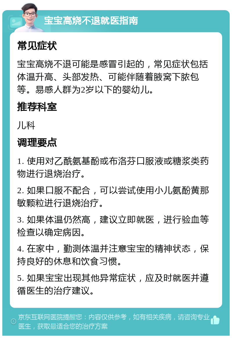 宝宝高烧不退就医指南 常见症状 宝宝高烧不退可能是感冒引起的，常见症状包括体温升高、头部发热、可能伴随着腋窝下脓包等。易感人群为2岁以下的婴幼儿。 推荐科室 儿科 调理要点 1. 使用对乙酰氨基酚或布洛芬口服液或糖浆类药物进行退烧治疗。 2. 如果口服不配合，可以尝试使用小儿氨酚黄那敏颗粒进行退烧治疗。 3. 如果体温仍然高，建议立即就医，进行验血等检查以确定病因。 4. 在家中，勤测体温并注意宝宝的精神状态，保持良好的休息和饮食习惯。 5. 如果宝宝出现其他异常症状，应及时就医并遵循医生的治疗建议。