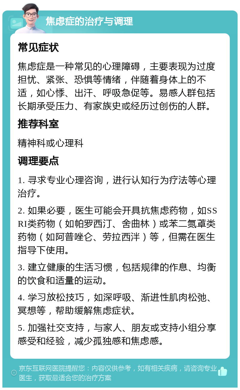 焦虑症的治疗与调理 常见症状 焦虑症是一种常见的心理障碍，主要表现为过度担忧、紧张、恐惧等情绪，伴随着身体上的不适，如心悸、出汗、呼吸急促等。易感人群包括长期承受压力、有家族史或经历过创伤的人群。 推荐科室 精神科或心理科 调理要点 1. 寻求专业心理咨询，进行认知行为疗法等心理治疗。 2. 如果必要，医生可能会开具抗焦虑药物，如SSRI类药物（如帕罗西汀、舍曲林）或苯二氮䓬类药物（如阿普唑仑、劳拉西泮）等，但需在医生指导下使用。 3. 建立健康的生活习惯，包括规律的作息、均衡的饮食和适量的运动。 4. 学习放松技巧，如深呼吸、渐进性肌肉松弛、冥想等，帮助缓解焦虑症状。 5. 加强社交支持，与家人、朋友或支持小组分享感受和经验，减少孤独感和焦虑感。