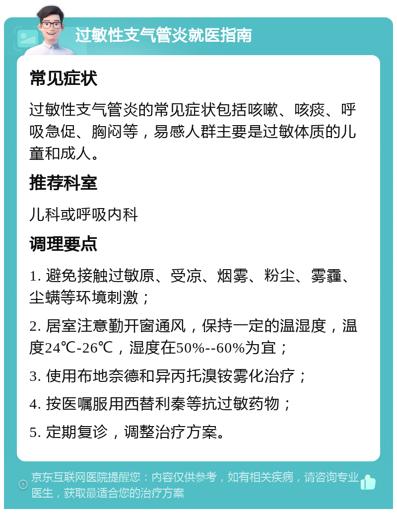 过敏性支气管炎就医指南 常见症状 过敏性支气管炎的常见症状包括咳嗽、咳痰、呼吸急促、胸闷等，易感人群主要是过敏体质的儿童和成人。 推荐科室 儿科或呼吸内科 调理要点 1. 避免接触过敏原、受凉、烟雾、粉尘、雾霾、尘螨等环境刺激； 2. 居室注意勤开窗通风，保持一定的温湿度，温度24℃-26℃，湿度在50%--60%为宜； 3. 使用布地奈德和异丙托溴铵雾化治疗； 4. 按医嘱服用西替利秦等抗过敏药物； 5. 定期复诊，调整治疗方案。