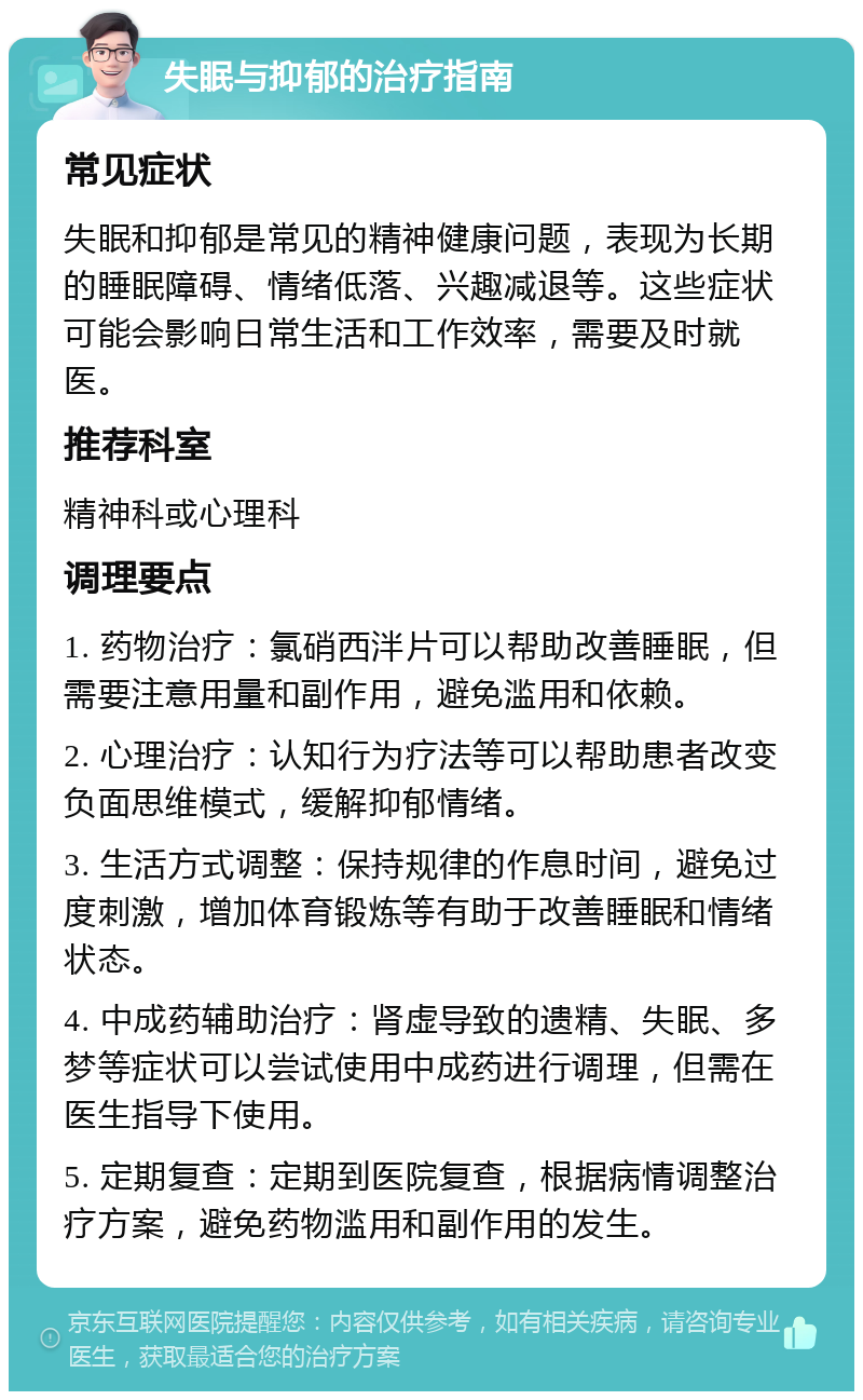 失眠与抑郁的治疗指南 常见症状 失眠和抑郁是常见的精神健康问题，表现为长期的睡眠障碍、情绪低落、兴趣减退等。这些症状可能会影响日常生活和工作效率，需要及时就医。 推荐科室 精神科或心理科 调理要点 1. 药物治疗：氯硝西泮片可以帮助改善睡眠，但需要注意用量和副作用，避免滥用和依赖。 2. 心理治疗：认知行为疗法等可以帮助患者改变负面思维模式，缓解抑郁情绪。 3. 生活方式调整：保持规律的作息时间，避免过度刺激，增加体育锻炼等有助于改善睡眠和情绪状态。 4. 中成药辅助治疗：肾虚导致的遗精、失眠、多梦等症状可以尝试使用中成药进行调理，但需在医生指导下使用。 5. 定期复查：定期到医院复查，根据病情调整治疗方案，避免药物滥用和副作用的发生。