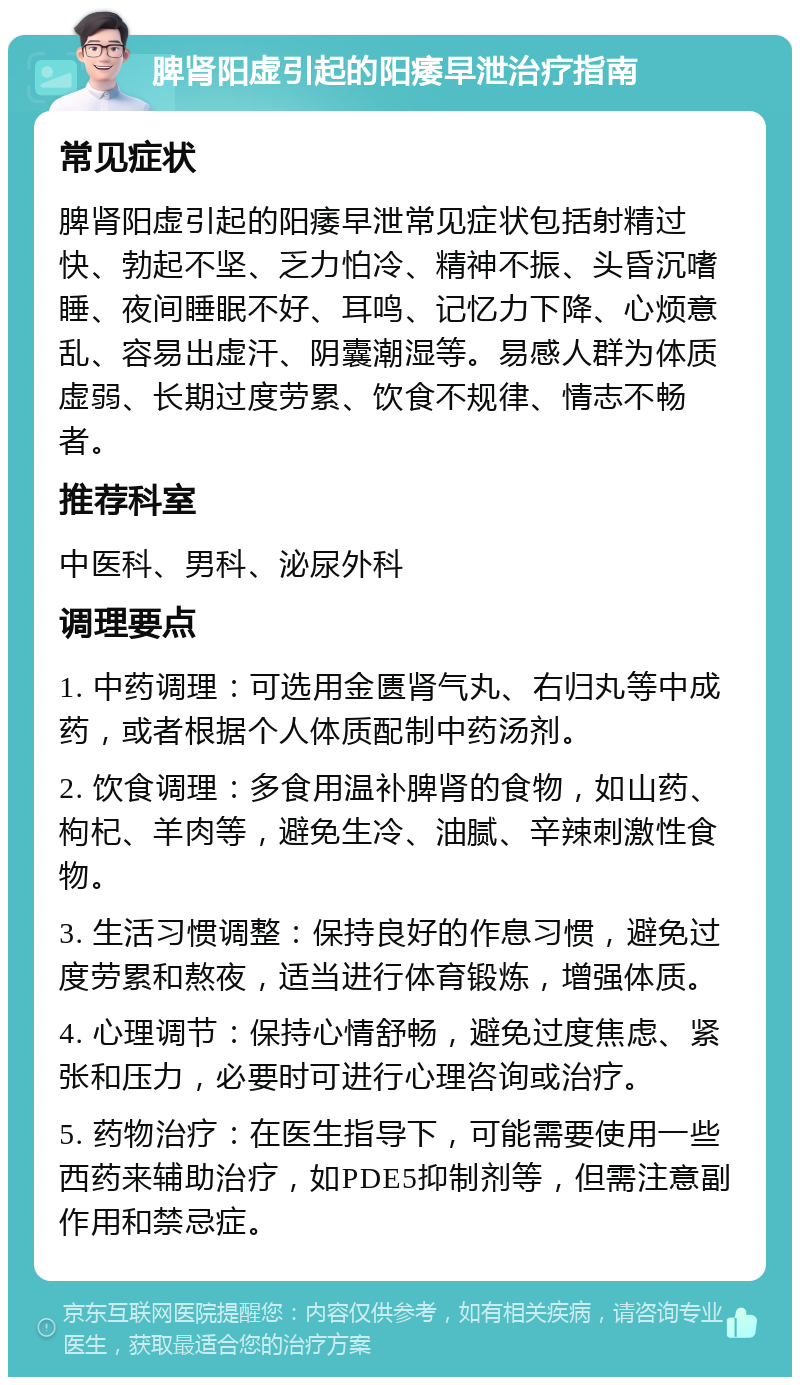 脾肾阳虚引起的阳痿早泄治疗指南 常见症状 脾肾阳虚引起的阳痿早泄常见症状包括射精过快、勃起不坚、乏力怕冷、精神不振、头昏沉嗜睡、夜间睡眠不好、耳鸣、记忆力下降、心烦意乱、容易出虚汗、阴囊潮湿等。易感人群为体质虚弱、长期过度劳累、饮食不规律、情志不畅者。 推荐科室 中医科、男科、泌尿外科 调理要点 1. 中药调理：可选用金匮肾气丸、右归丸等中成药，或者根据个人体质配制中药汤剂。 2. 饮食调理：多食用温补脾肾的食物，如山药、枸杞、羊肉等，避免生冷、油腻、辛辣刺激性食物。 3. 生活习惯调整：保持良好的作息习惯，避免过度劳累和熬夜，适当进行体育锻炼，增强体质。 4. 心理调节：保持心情舒畅，避免过度焦虑、紧张和压力，必要时可进行心理咨询或治疗。 5. 药物治疗：在医生指导下，可能需要使用一些西药来辅助治疗，如PDE5抑制剂等，但需注意副作用和禁忌症。