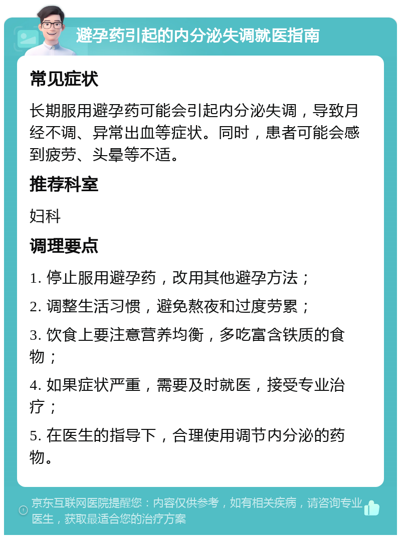 避孕药引起的内分泌失调就医指南 常见症状 长期服用避孕药可能会引起内分泌失调，导致月经不调、异常出血等症状。同时，患者可能会感到疲劳、头晕等不适。 推荐科室 妇科 调理要点 1. 停止服用避孕药，改用其他避孕方法； 2. 调整生活习惯，避免熬夜和过度劳累； 3. 饮食上要注意营养均衡，多吃富含铁质的食物； 4. 如果症状严重，需要及时就医，接受专业治疗； 5. 在医生的指导下，合理使用调节内分泌的药物。