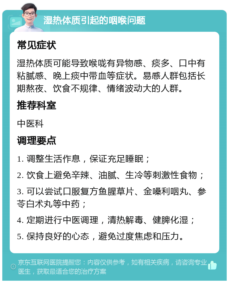 湿热体质引起的咽喉问题 常见症状 湿热体质可能导致喉咙有异物感、痰多、口中有粘腻感、晚上痰中带血等症状。易感人群包括长期熬夜、饮食不规律、情绪波动大的人群。 推荐科室 中医科 调理要点 1. 调整生活作息，保证充足睡眠； 2. 饮食上避免辛辣、油腻、生冷等刺激性食物； 3. 可以尝试口服复方鱼腥草片、金嗓利咽丸、参苓白术丸等中药； 4. 定期进行中医调理，清热解毒、健脾化湿； 5. 保持良好的心态，避免过度焦虑和压力。