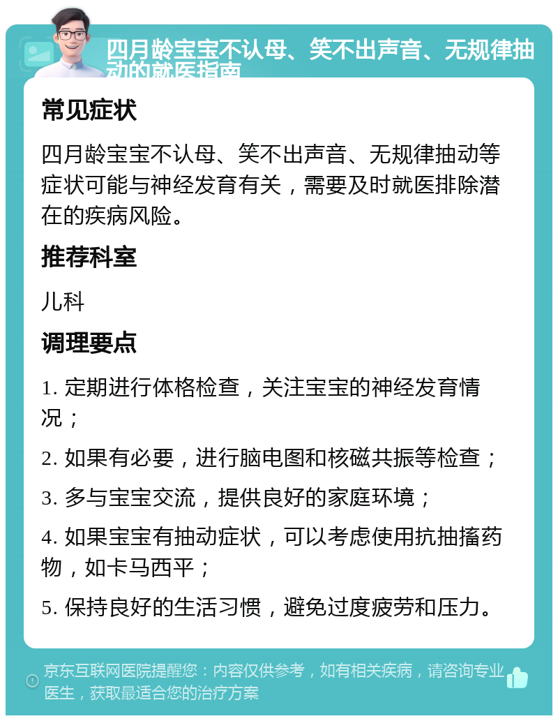 四月龄宝宝不认母、笑不出声音、无规律抽动的就医指南 常见症状 四月龄宝宝不认母、笑不出声音、无规律抽动等症状可能与神经发育有关，需要及时就医排除潜在的疾病风险。 推荐科室 儿科 调理要点 1. 定期进行体格检查，关注宝宝的神经发育情况； 2. 如果有必要，进行脑电图和核磁共振等检查； 3. 多与宝宝交流，提供良好的家庭环境； 4. 如果宝宝有抽动症状，可以考虑使用抗抽搐药物，如卡马西平； 5. 保持良好的生活习惯，避免过度疲劳和压力。