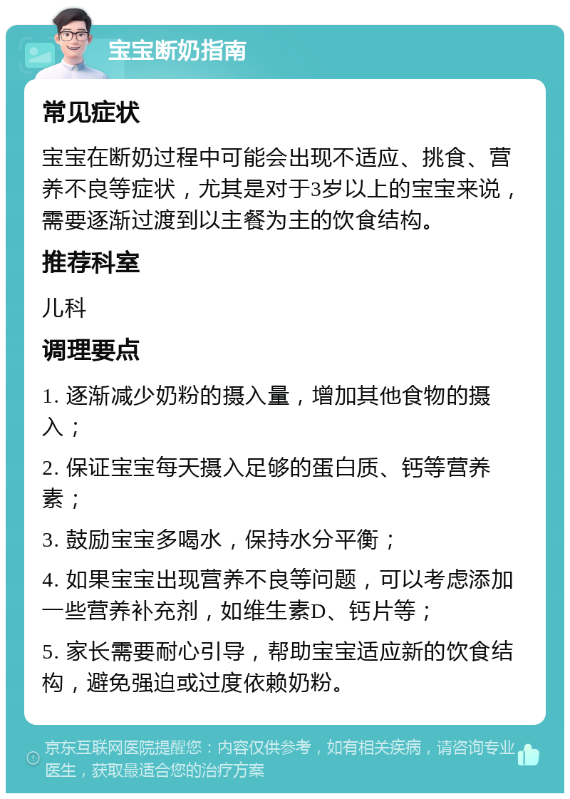 宝宝断奶指南 常见症状 宝宝在断奶过程中可能会出现不适应、挑食、营养不良等症状，尤其是对于3岁以上的宝宝来说，需要逐渐过渡到以主餐为主的饮食结构。 推荐科室 儿科 调理要点 1. 逐渐减少奶粉的摄入量，增加其他食物的摄入； 2. 保证宝宝每天摄入足够的蛋白质、钙等营养素； 3. 鼓励宝宝多喝水，保持水分平衡； 4. 如果宝宝出现营养不良等问题，可以考虑添加一些营养补充剂，如维生素D、钙片等； 5. 家长需要耐心引导，帮助宝宝适应新的饮食结构，避免强迫或过度依赖奶粉。