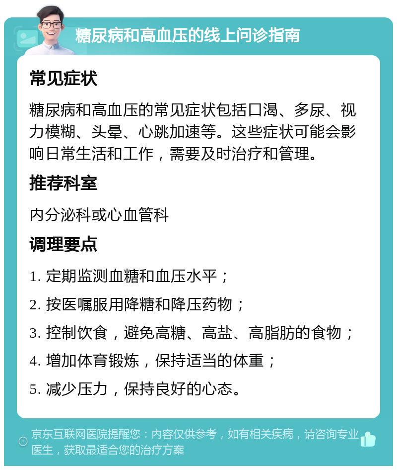 糖尿病和高血压的线上问诊指南 常见症状 糖尿病和高血压的常见症状包括口渴、多尿、视力模糊、头晕、心跳加速等。这些症状可能会影响日常生活和工作，需要及时治疗和管理。 推荐科室 内分泌科或心血管科 调理要点 1. 定期监测血糖和血压水平； 2. 按医嘱服用降糖和降压药物； 3. 控制饮食，避免高糖、高盐、高脂肪的食物； 4. 增加体育锻炼，保持适当的体重； 5. 减少压力，保持良好的心态。