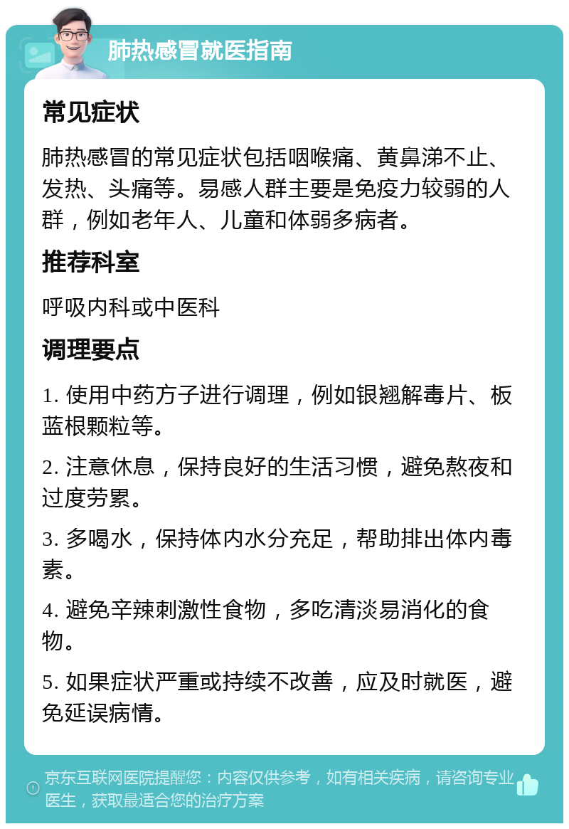 肺热感冒就医指南 常见症状 肺热感冒的常见症状包括咽喉痛、黄鼻涕不止、发热、头痛等。易感人群主要是免疫力较弱的人群，例如老年人、儿童和体弱多病者。 推荐科室 呼吸内科或中医科 调理要点 1. 使用中药方子进行调理，例如银翘解毒片、板蓝根颗粒等。 2. 注意休息，保持良好的生活习惯，避免熬夜和过度劳累。 3. 多喝水，保持体内水分充足，帮助排出体内毒素。 4. 避免辛辣刺激性食物，多吃清淡易消化的食物。 5. 如果症状严重或持续不改善，应及时就医，避免延误病情。