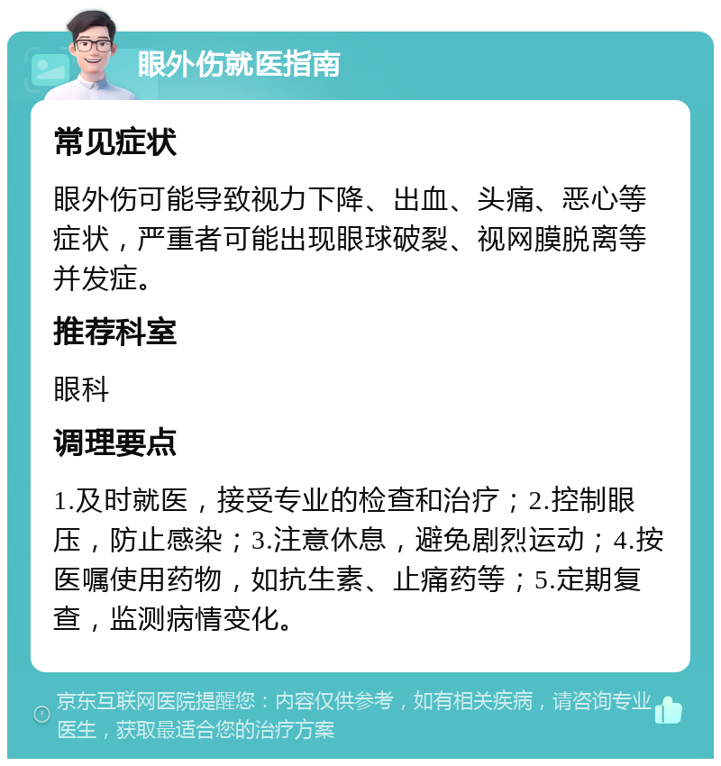 眼外伤就医指南 常见症状 眼外伤可能导致视力下降、出血、头痛、恶心等症状，严重者可能出现眼球破裂、视网膜脱离等并发症。 推荐科室 眼科 调理要点 1.及时就医，接受专业的检查和治疗；2.控制眼压，防止感染；3.注意休息，避免剧烈运动；4.按医嘱使用药物，如抗生素、止痛药等；5.定期复查，监测病情变化。