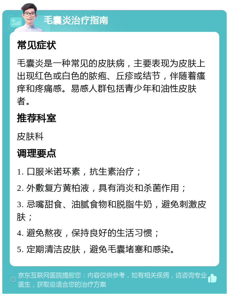 毛囊炎治疗指南 常见症状 毛囊炎是一种常见的皮肤病，主要表现为皮肤上出现红色或白色的脓疱、丘疹或结节，伴随着瘙痒和疼痛感。易感人群包括青少年和油性皮肤者。 推荐科室 皮肤科 调理要点 1. 口服米诺环素，抗生素治疗； 2. 外敷复方黄柏液，具有消炎和杀菌作用； 3. 忌嘴甜食、油腻食物和脱脂牛奶，避免刺激皮肤； 4. 避免熬夜，保持良好的生活习惯； 5. 定期清洁皮肤，避免毛囊堵塞和感染。