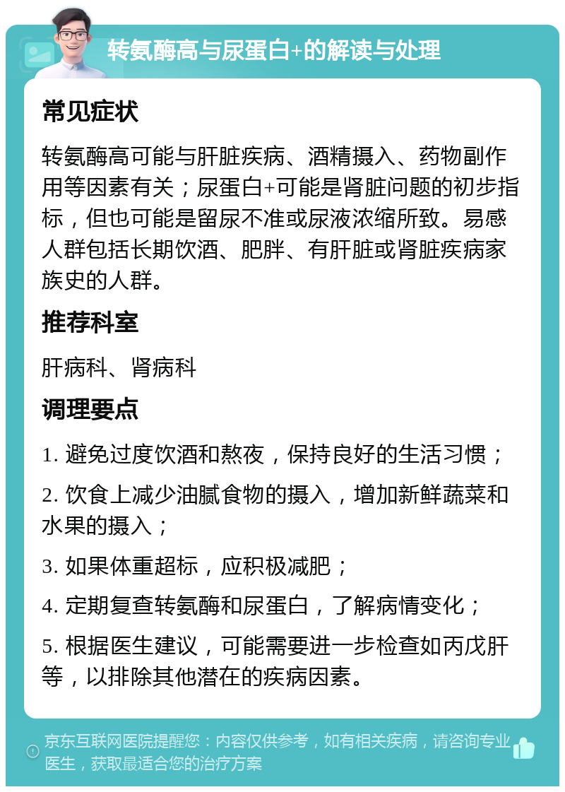 转氨酶高与尿蛋白+的解读与处理 常见症状 转氨酶高可能与肝脏疾病、酒精摄入、药物副作用等因素有关；尿蛋白+可能是肾脏问题的初步指标，但也可能是留尿不准或尿液浓缩所致。易感人群包括长期饮酒、肥胖、有肝脏或肾脏疾病家族史的人群。 推荐科室 肝病科、肾病科 调理要点 1. 避免过度饮酒和熬夜，保持良好的生活习惯； 2. 饮食上减少油腻食物的摄入，增加新鲜蔬菜和水果的摄入； 3. 如果体重超标，应积极减肥； 4. 定期复查转氨酶和尿蛋白，了解病情变化； 5. 根据医生建议，可能需要进一步检查如丙戊肝等，以排除其他潜在的疾病因素。