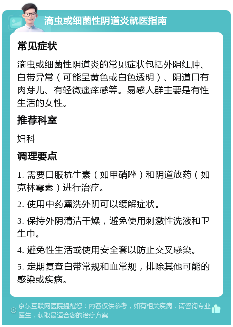 滴虫或细菌性阴道炎就医指南 常见症状 滴虫或细菌性阴道炎的常见症状包括外阴红肿、白带异常（可能呈黄色或白色透明）、阴道口有肉芽儿、有轻微瘙痒感等。易感人群主要是有性生活的女性。 推荐科室 妇科 调理要点 1. 需要口服抗生素（如甲硝唑）和阴道放药（如克林霉素）进行治疗。 2. 使用中药熏洗外阴可以缓解症状。 3. 保持外阴清洁干燥，避免使用刺激性洗液和卫生巾。 4. 避免性生活或使用安全套以防止交叉感染。 5. 定期复查白带常规和血常规，排除其他可能的感染或疾病。