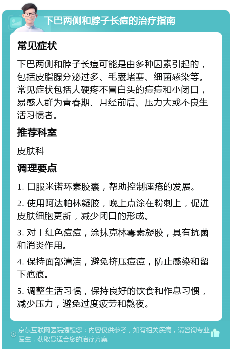 下巴两侧和脖子长痘的治疗指南 常见症状 下巴两侧和脖子长痘可能是由多种因素引起的，包括皮脂腺分泌过多、毛囊堵塞、细菌感染等。常见症状包括大硬疼不冒白头的痘痘和小闭口，易感人群为青春期、月经前后、压力大或不良生活习惯者。 推荐科室 皮肤科 调理要点 1. 口服米诺环素胶囊，帮助控制痤疮的发展。 2. 使用阿达帕林凝胶，晚上点涂在粉刺上，促进皮肤细胞更新，减少闭口的形成。 3. 对于红色痘痘，涂抹克林霉素凝胶，具有抗菌和消炎作用。 4. 保持面部清洁，避免挤压痘痘，防止感染和留下疤痕。 5. 调整生活习惯，保持良好的饮食和作息习惯，减少压力，避免过度疲劳和熬夜。