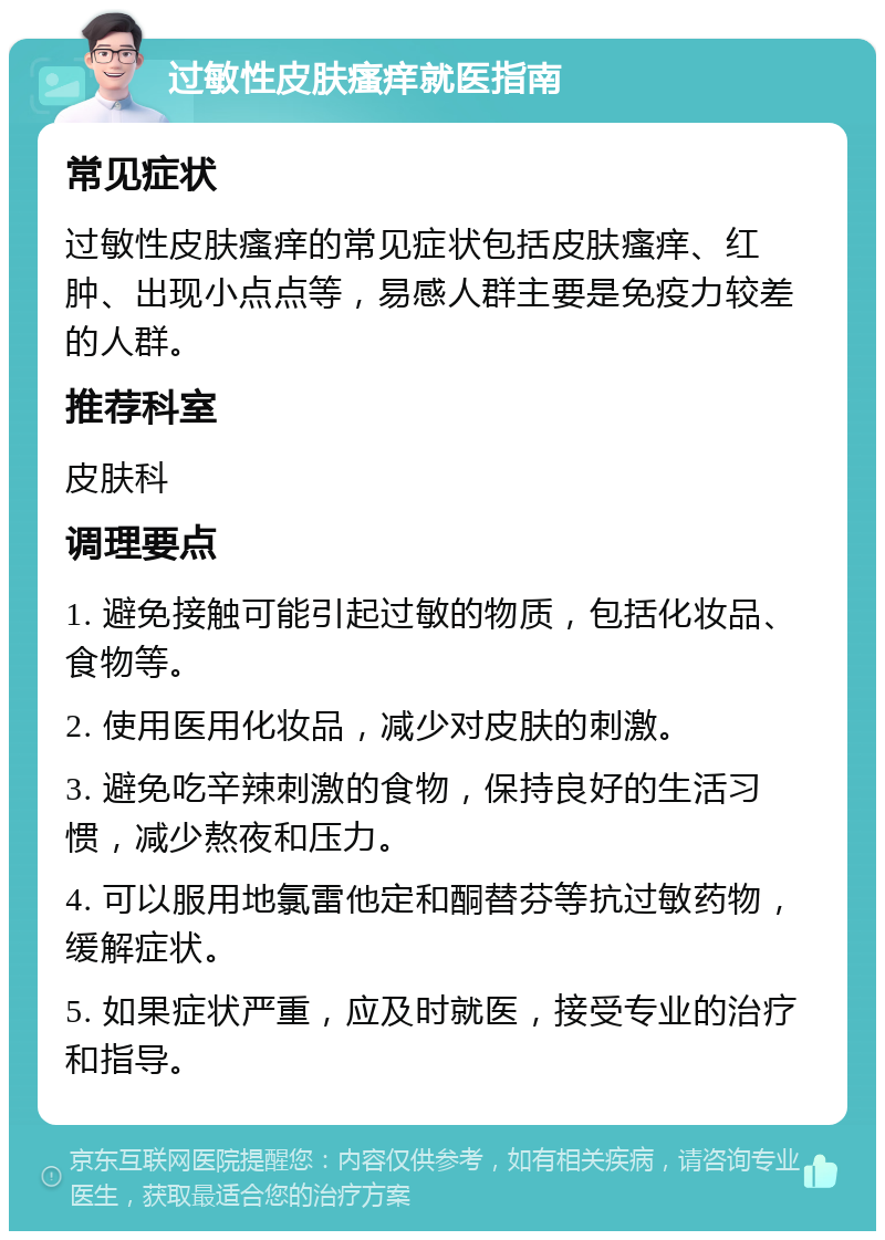 过敏性皮肤瘙痒就医指南 常见症状 过敏性皮肤瘙痒的常见症状包括皮肤瘙痒、红肿、出现小点点等，易感人群主要是免疫力较差的人群。 推荐科室 皮肤科 调理要点 1. 避免接触可能引起过敏的物质，包括化妆品、食物等。 2. 使用医用化妆品，减少对皮肤的刺激。 3. 避免吃辛辣刺激的食物，保持良好的生活习惯，减少熬夜和压力。 4. 可以服用地氯雷他定和酮替芬等抗过敏药物，缓解症状。 5. 如果症状严重，应及时就医，接受专业的治疗和指导。