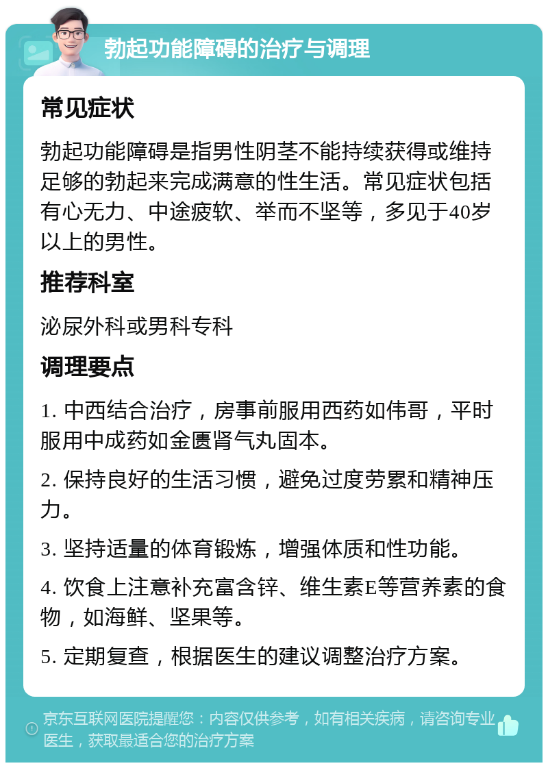 勃起功能障碍的治疗与调理 常见症状 勃起功能障碍是指男性阴茎不能持续获得或维持足够的勃起来完成满意的性生活。常见症状包括有心无力、中途疲软、举而不坚等，多见于40岁以上的男性。 推荐科室 泌尿外科或男科专科 调理要点 1. 中西结合治疗，房事前服用西药如伟哥，平时服用中成药如金匮肾气丸固本。 2. 保持良好的生活习惯，避免过度劳累和精神压力。 3. 坚持适量的体育锻炼，增强体质和性功能。 4. 饮食上注意补充富含锌、维生素E等营养素的食物，如海鲜、坚果等。 5. 定期复查，根据医生的建议调整治疗方案。