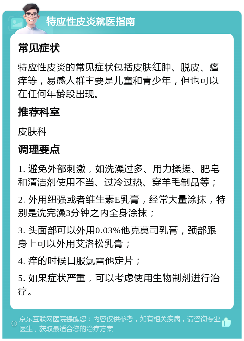 特应性皮炎就医指南 常见症状 特应性皮炎的常见症状包括皮肤红肿、脱皮、瘙痒等，易感人群主要是儿童和青少年，但也可以在任何年龄段出现。 推荐科室 皮肤科 调理要点 1. 避免外部刺激，如洗澡过多、用力揉搓、肥皂和清洁剂使用不当、过冷过热、穿羊毛制品等； 2. 外用纽强或者维生素E乳膏，经常大量涂抹，特别是洗完澡3分钟之内全身涂抹； 3. 头面部可以外用0.03%他克莫司乳膏，颈部跟身上可以外用艾洛松乳膏； 4. 痒的时候口服氯雷他定片； 5. 如果症状严重，可以考虑使用生物制剂进行治疗。