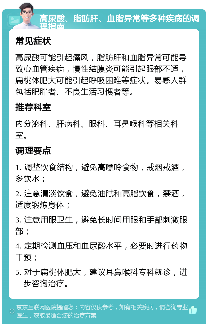 高尿酸、脂肪肝、血脂异常等多种疾病的调理指南 常见症状 高尿酸可能引起痛风，脂肪肝和血脂异常可能导致心血管疾病，慢性结膜炎可能引起眼部不适，扁桃体肥大可能引起呼吸困难等症状。易感人群包括肥胖者、不良生活习惯者等。 推荐科室 内分泌科、肝病科、眼科、耳鼻喉科等相关科室。 调理要点 1. 调整饮食结构，避免高嘌呤食物，戒烟戒酒，多饮水； 2. 注意清淡饮食，避免油腻和高脂饮食，禁酒，适度锻炼身体； 3. 注意用眼卫生，避免长时间用眼和手部刺激眼部； 4. 定期检测血压和血尿酸水平，必要时进行药物干预； 5. 对于扁桃体肥大，建议耳鼻喉科专科就诊，进一步咨询治疗。