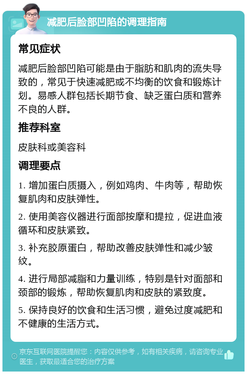 减肥后脸部凹陷的调理指南 常见症状 减肥后脸部凹陷可能是由于脂肪和肌肉的流失导致的，常见于快速减肥或不均衡的饮食和锻炼计划。易感人群包括长期节食、缺乏蛋白质和营养不良的人群。 推荐科室 皮肤科或美容科 调理要点 1. 增加蛋白质摄入，例如鸡肉、牛肉等，帮助恢复肌肉和皮肤弹性。 2. 使用美容仪器进行面部按摩和提拉，促进血液循环和皮肤紧致。 3. 补充胶原蛋白，帮助改善皮肤弹性和减少皱纹。 4. 进行局部减脂和力量训练，特别是针对面部和颈部的锻炼，帮助恢复肌肉和皮肤的紧致度。 5. 保持良好的饮食和生活习惯，避免过度减肥和不健康的生活方式。