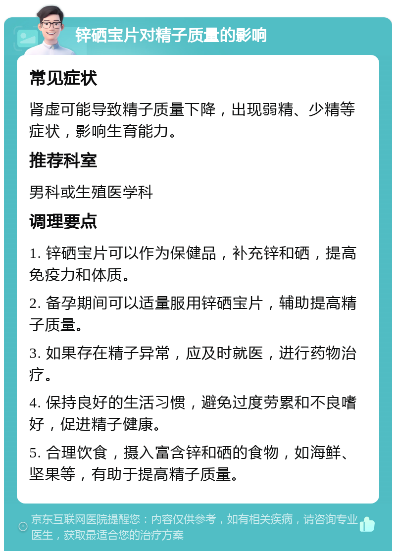 锌硒宝片对精子质量的影响 常见症状 肾虚可能导致精子质量下降，出现弱精、少精等症状，影响生育能力。 推荐科室 男科或生殖医学科 调理要点 1. 锌硒宝片可以作为保健品，补充锌和硒，提高免疫力和体质。 2. 备孕期间可以适量服用锌硒宝片，辅助提高精子质量。 3. 如果存在精子异常，应及时就医，进行药物治疗。 4. 保持良好的生活习惯，避免过度劳累和不良嗜好，促进精子健康。 5. 合理饮食，摄入富含锌和硒的食物，如海鲜、坚果等，有助于提高精子质量。