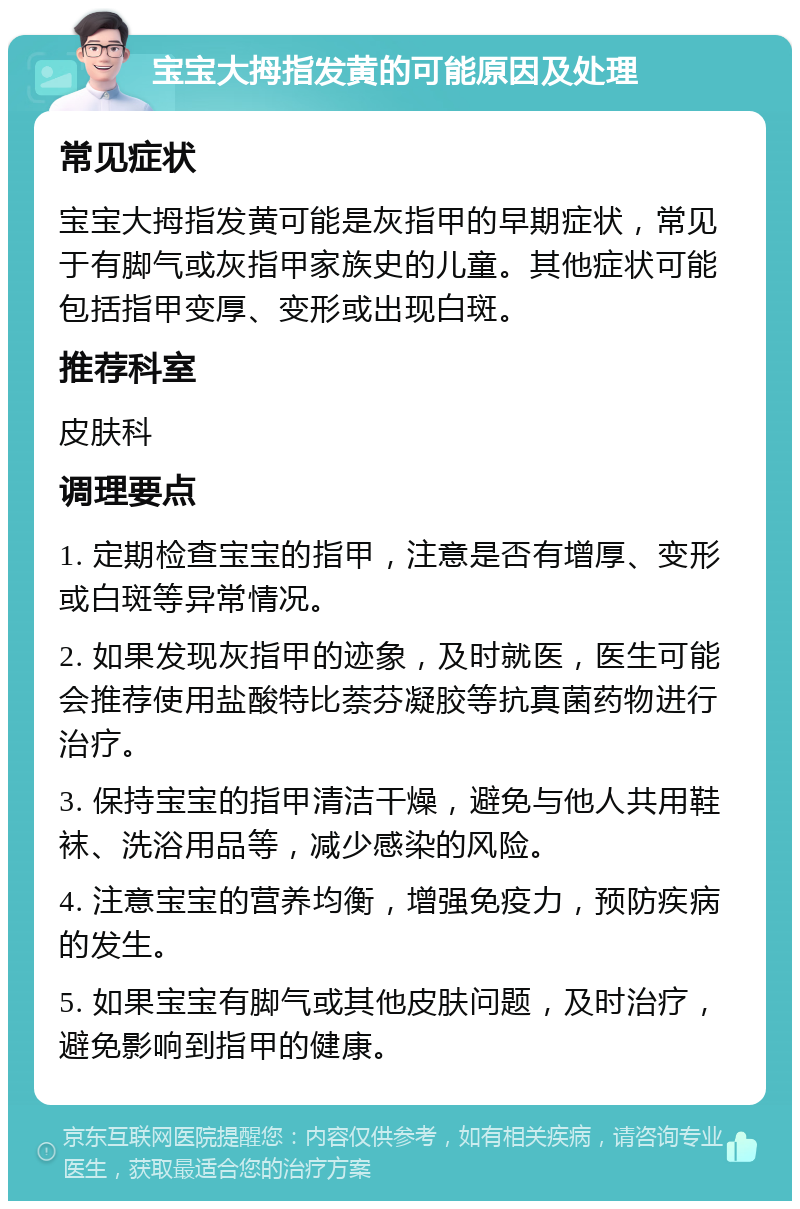 宝宝大拇指发黄的可能原因及处理 常见症状 宝宝大拇指发黄可能是灰指甲的早期症状，常见于有脚气或灰指甲家族史的儿童。其他症状可能包括指甲变厚、变形或出现白斑。 推荐科室 皮肤科 调理要点 1. 定期检查宝宝的指甲，注意是否有增厚、变形或白斑等异常情况。 2. 如果发现灰指甲的迹象，及时就医，医生可能会推荐使用盐酸特比萘芬凝胶等抗真菌药物进行治疗。 3. 保持宝宝的指甲清洁干燥，避免与他人共用鞋袜、洗浴用品等，减少感染的风险。 4. 注意宝宝的营养均衡，增强免疫力，预防疾病的发生。 5. 如果宝宝有脚气或其他皮肤问题，及时治疗，避免影响到指甲的健康。