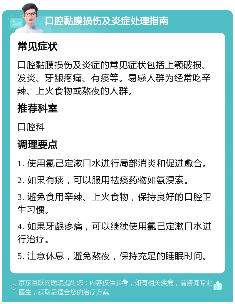 口腔黏膜损伤及炎症处理指南 常见症状 口腔黏膜损伤及炎症的常见症状包括上颚破损、发炎、牙龈疼痛、有痰等。易感人群为经常吃辛辣、上火食物或熬夜的人群。 推荐科室 口腔科 调理要点 1. 使用氯己定漱口水进行局部消炎和促进愈合。 2. 如果有痰，可以服用祛痰药物如氨溴索。 3. 避免食用辛辣、上火食物，保持良好的口腔卫生习惯。 4. 如果牙龈疼痛，可以继续使用氯己定漱口水进行治疗。 5. 注意休息，避免熬夜，保持充足的睡眠时间。