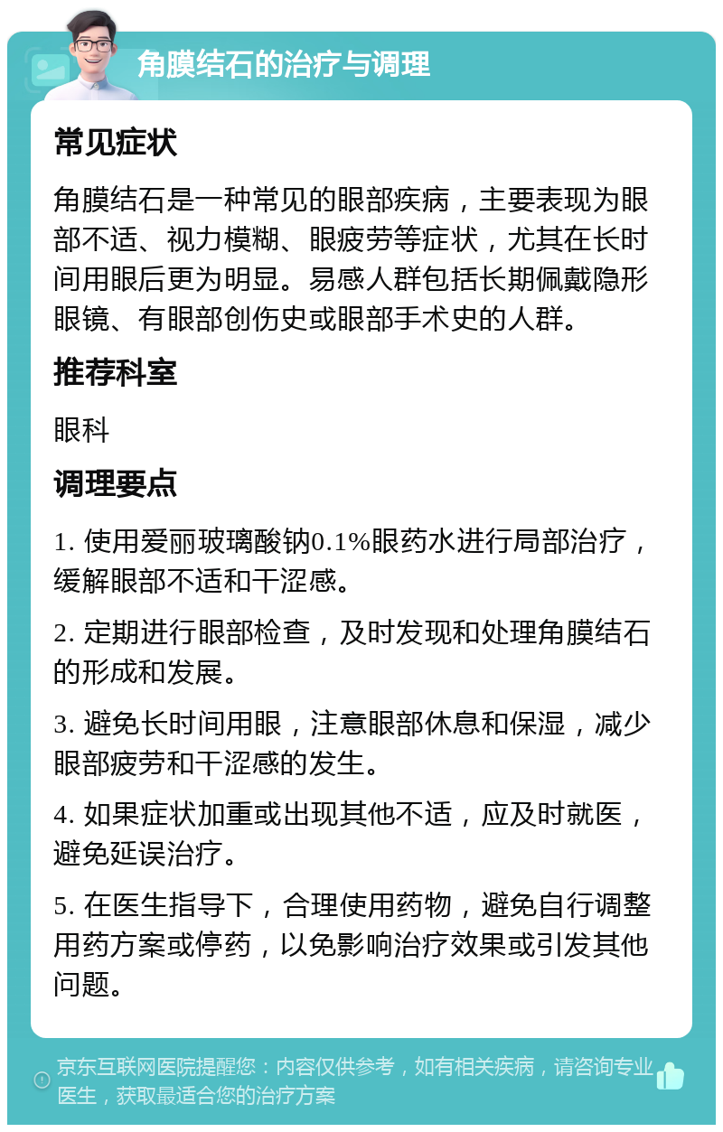 角膜结石的治疗与调理 常见症状 角膜结石是一种常见的眼部疾病，主要表现为眼部不适、视力模糊、眼疲劳等症状，尤其在长时间用眼后更为明显。易感人群包括长期佩戴隐形眼镜、有眼部创伤史或眼部手术史的人群。 推荐科室 眼科 调理要点 1. 使用爱丽玻璃酸钠0.1%眼药水进行局部治疗，缓解眼部不适和干涩感。 2. 定期进行眼部检查，及时发现和处理角膜结石的形成和发展。 3. 避免长时间用眼，注意眼部休息和保湿，减少眼部疲劳和干涩感的发生。 4. 如果症状加重或出现其他不适，应及时就医，避免延误治疗。 5. 在医生指导下，合理使用药物，避免自行调整用药方案或停药，以免影响治疗效果或引发其他问题。