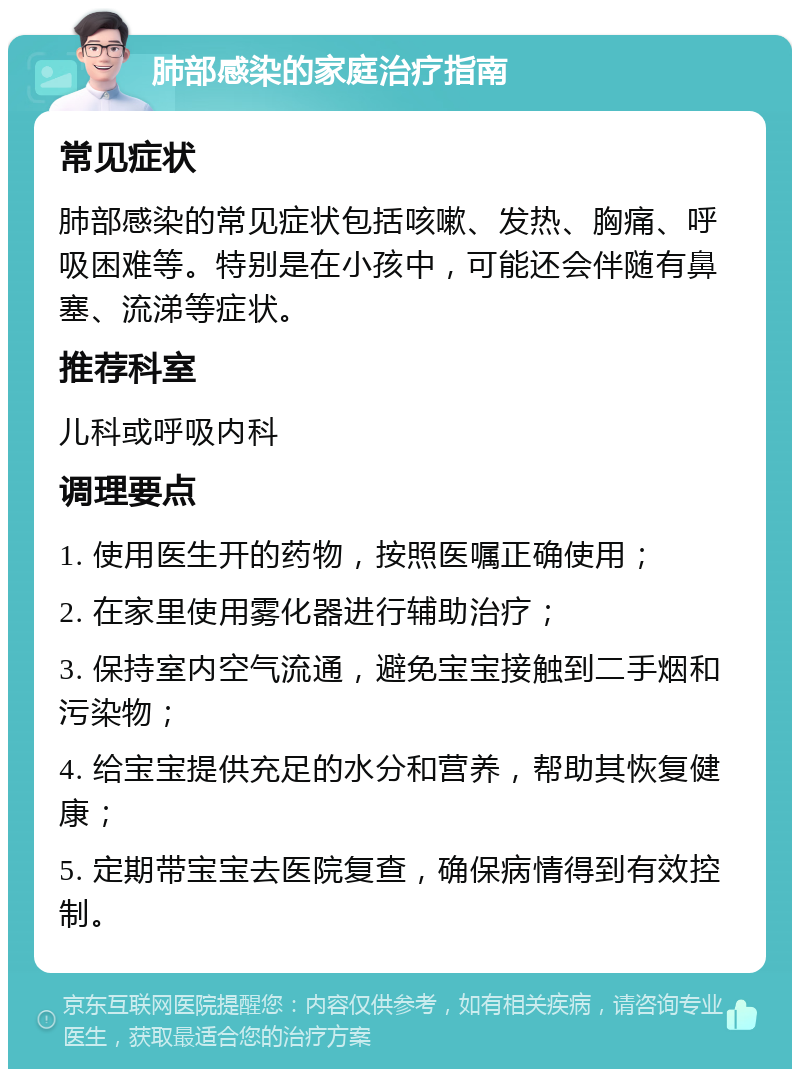 肺部感染的家庭治疗指南 常见症状 肺部感染的常见症状包括咳嗽、发热、胸痛、呼吸困难等。特别是在小孩中，可能还会伴随有鼻塞、流涕等症状。 推荐科室 儿科或呼吸内科 调理要点 1. 使用医生开的药物，按照医嘱正确使用； 2. 在家里使用雾化器进行辅助治疗； 3. 保持室内空气流通，避免宝宝接触到二手烟和污染物； 4. 给宝宝提供充足的水分和营养，帮助其恢复健康； 5. 定期带宝宝去医院复查，确保病情得到有效控制。