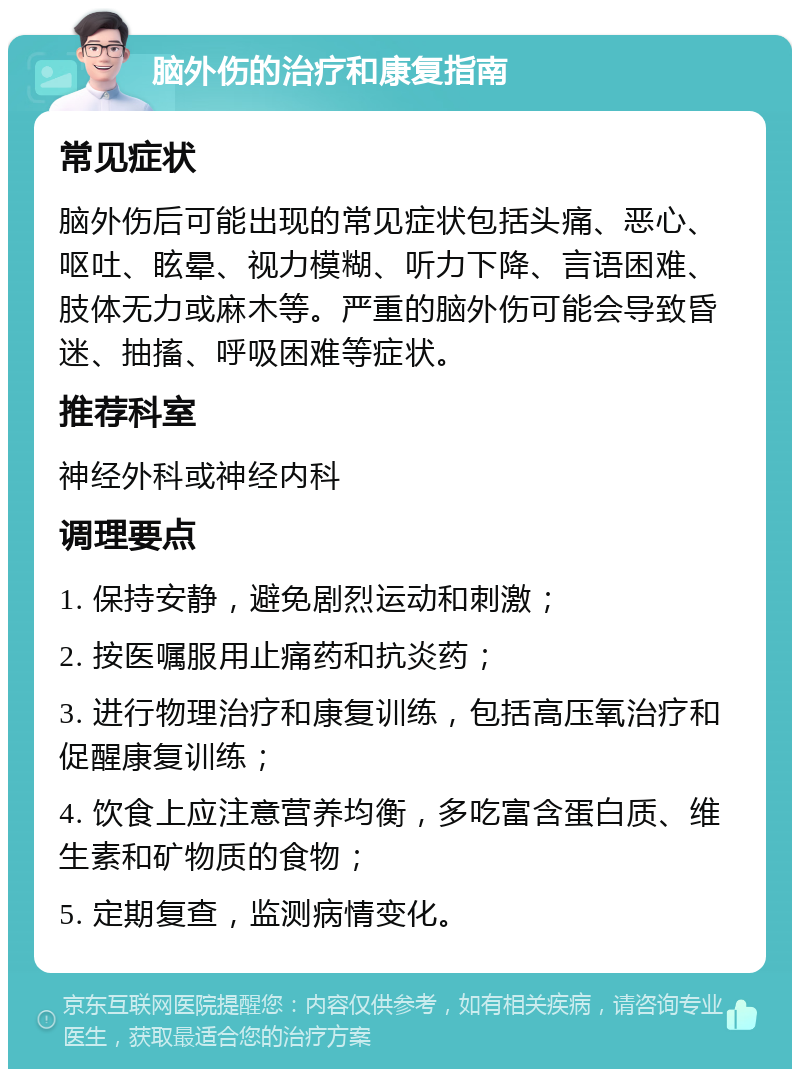 脑外伤的治疗和康复指南 常见症状 脑外伤后可能出现的常见症状包括头痛、恶心、呕吐、眩晕、视力模糊、听力下降、言语困难、肢体无力或麻木等。严重的脑外伤可能会导致昏迷、抽搐、呼吸困难等症状。 推荐科室 神经外科或神经内科 调理要点 1. 保持安静，避免剧烈运动和刺激； 2. 按医嘱服用止痛药和抗炎药； 3. 进行物理治疗和康复训练，包括高压氧治疗和促醒康复训练； 4. 饮食上应注意营养均衡，多吃富含蛋白质、维生素和矿物质的食物； 5. 定期复查，监测病情变化。