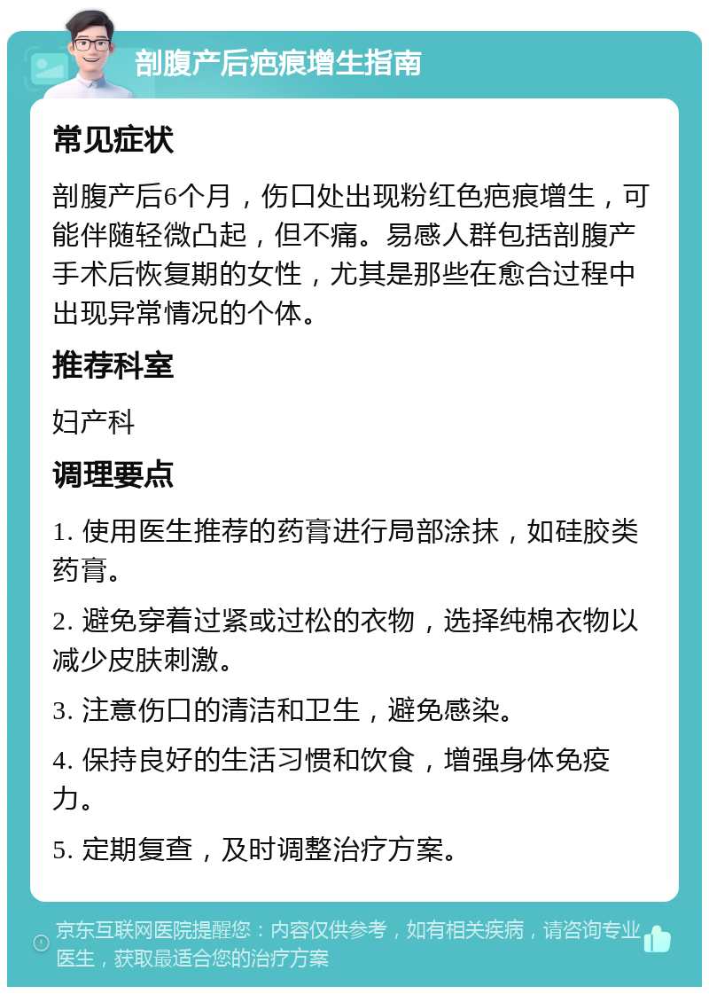 剖腹产后疤痕增生指南 常见症状 剖腹产后6个月，伤口处出现粉红色疤痕增生，可能伴随轻微凸起，但不痛。易感人群包括剖腹产手术后恢复期的女性，尤其是那些在愈合过程中出现异常情况的个体。 推荐科室 妇产科 调理要点 1. 使用医生推荐的药膏进行局部涂抹，如硅胶类药膏。 2. 避免穿着过紧或过松的衣物，选择纯棉衣物以减少皮肤刺激。 3. 注意伤口的清洁和卫生，避免感染。 4. 保持良好的生活习惯和饮食，增强身体免疫力。 5. 定期复查，及时调整治疗方案。