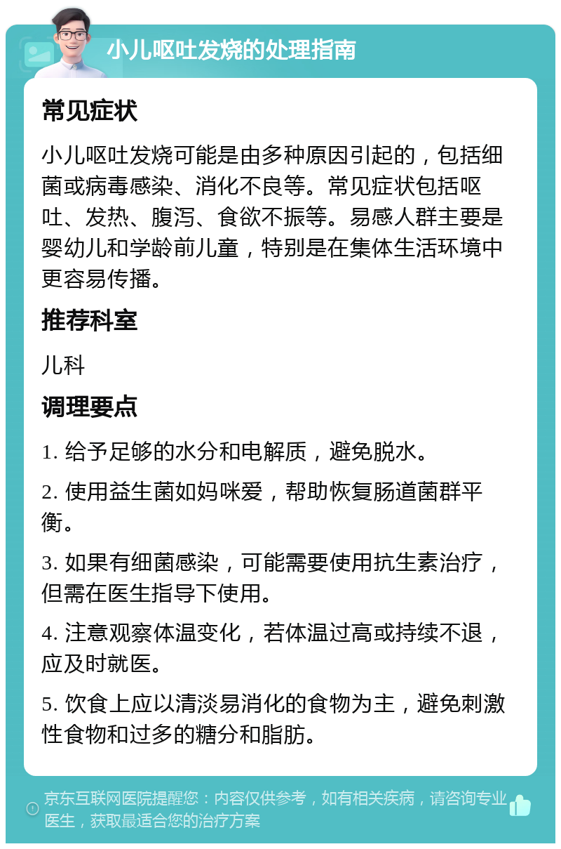 小儿呕吐发烧的处理指南 常见症状 小儿呕吐发烧可能是由多种原因引起的，包括细菌或病毒感染、消化不良等。常见症状包括呕吐、发热、腹泻、食欲不振等。易感人群主要是婴幼儿和学龄前儿童，特别是在集体生活环境中更容易传播。 推荐科室 儿科 调理要点 1. 给予足够的水分和电解质，避免脱水。 2. 使用益生菌如妈咪爱，帮助恢复肠道菌群平衡。 3. 如果有细菌感染，可能需要使用抗生素治疗，但需在医生指导下使用。 4. 注意观察体温变化，若体温过高或持续不退，应及时就医。 5. 饮食上应以清淡易消化的食物为主，避免刺激性食物和过多的糖分和脂肪。