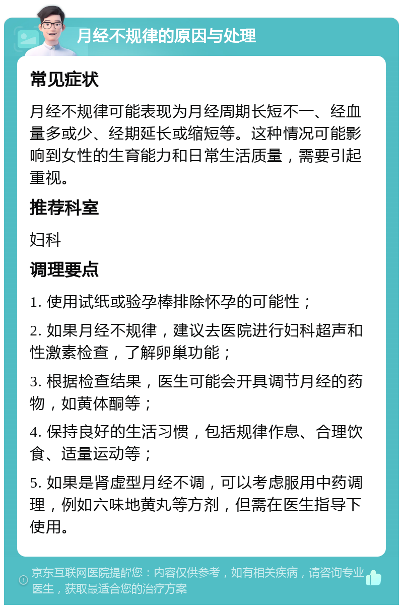 月经不规律的原因与处理 常见症状 月经不规律可能表现为月经周期长短不一、经血量多或少、经期延长或缩短等。这种情况可能影响到女性的生育能力和日常生活质量，需要引起重视。 推荐科室 妇科 调理要点 1. 使用试纸或验孕棒排除怀孕的可能性； 2. 如果月经不规律，建议去医院进行妇科超声和性激素检查，了解卵巢功能； 3. 根据检查结果，医生可能会开具调节月经的药物，如黄体酮等； 4. 保持良好的生活习惯，包括规律作息、合理饮食、适量运动等； 5. 如果是肾虚型月经不调，可以考虑服用中药调理，例如六味地黄丸等方剂，但需在医生指导下使用。