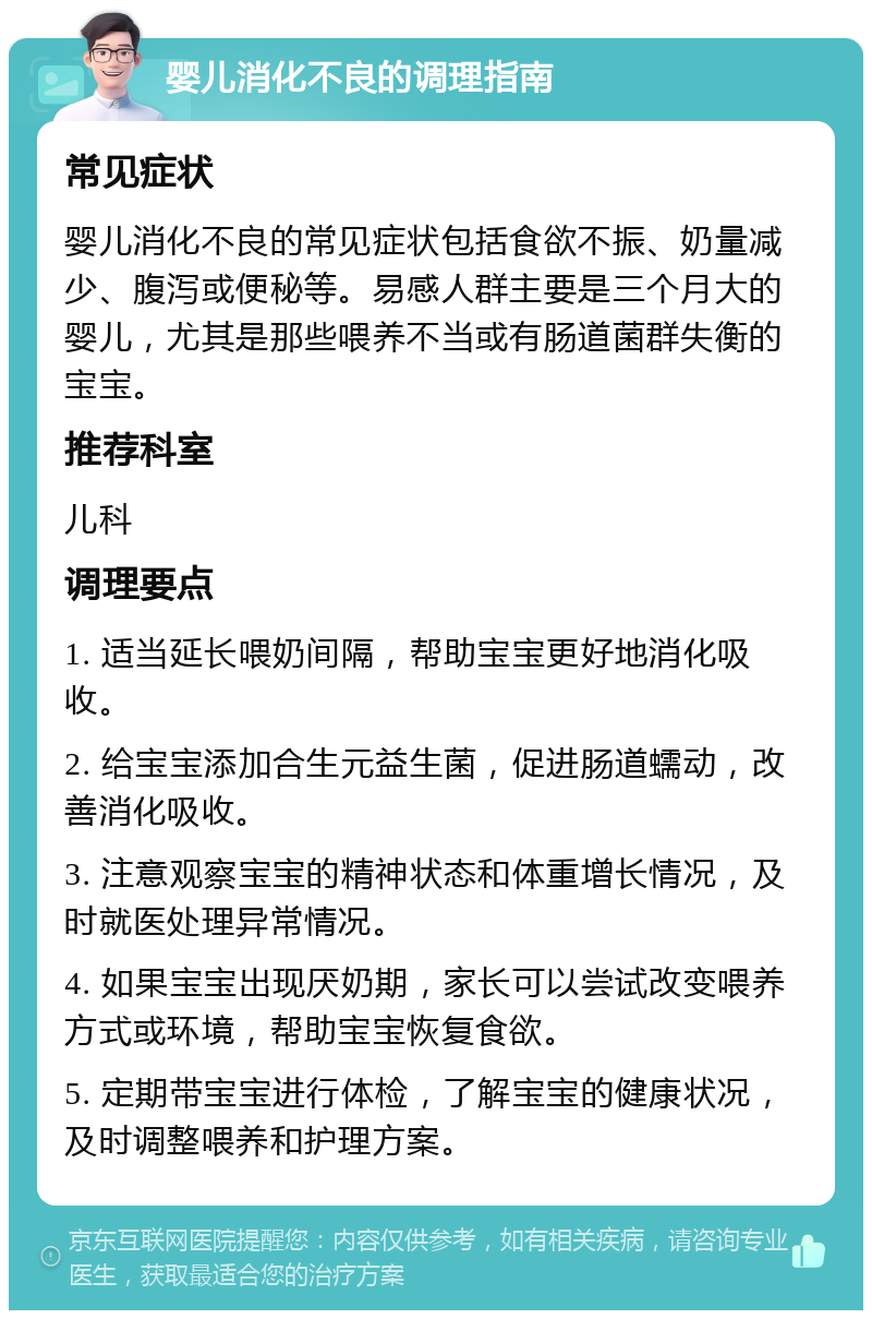 婴儿消化不良的调理指南 常见症状 婴儿消化不良的常见症状包括食欲不振、奶量减少、腹泻或便秘等。易感人群主要是三个月大的婴儿，尤其是那些喂养不当或有肠道菌群失衡的宝宝。 推荐科室 儿科 调理要点 1. 适当延长喂奶间隔，帮助宝宝更好地消化吸收。 2. 给宝宝添加合生元益生菌，促进肠道蠕动，改善消化吸收。 3. 注意观察宝宝的精神状态和体重增长情况，及时就医处理异常情况。 4. 如果宝宝出现厌奶期，家长可以尝试改变喂养方式或环境，帮助宝宝恢复食欲。 5. 定期带宝宝进行体检，了解宝宝的健康状况，及时调整喂养和护理方案。