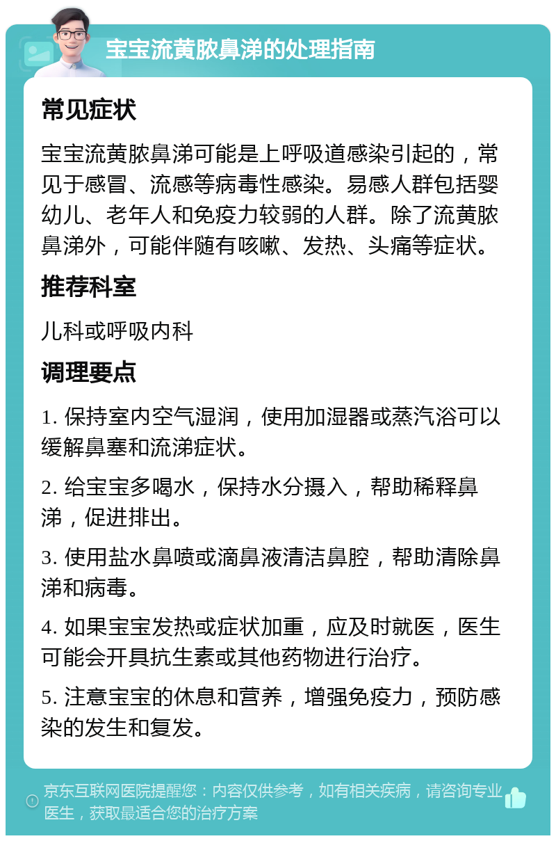 宝宝流黄脓鼻涕的处理指南 常见症状 宝宝流黄脓鼻涕可能是上呼吸道感染引起的，常见于感冒、流感等病毒性感染。易感人群包括婴幼儿、老年人和免疫力较弱的人群。除了流黄脓鼻涕外，可能伴随有咳嗽、发热、头痛等症状。 推荐科室 儿科或呼吸内科 调理要点 1. 保持室内空气湿润，使用加湿器或蒸汽浴可以缓解鼻塞和流涕症状。 2. 给宝宝多喝水，保持水分摄入，帮助稀释鼻涕，促进排出。 3. 使用盐水鼻喷或滴鼻液清洁鼻腔，帮助清除鼻涕和病毒。 4. 如果宝宝发热或症状加重，应及时就医，医生可能会开具抗生素或其他药物进行治疗。 5. 注意宝宝的休息和营养，增强免疫力，预防感染的发生和复发。