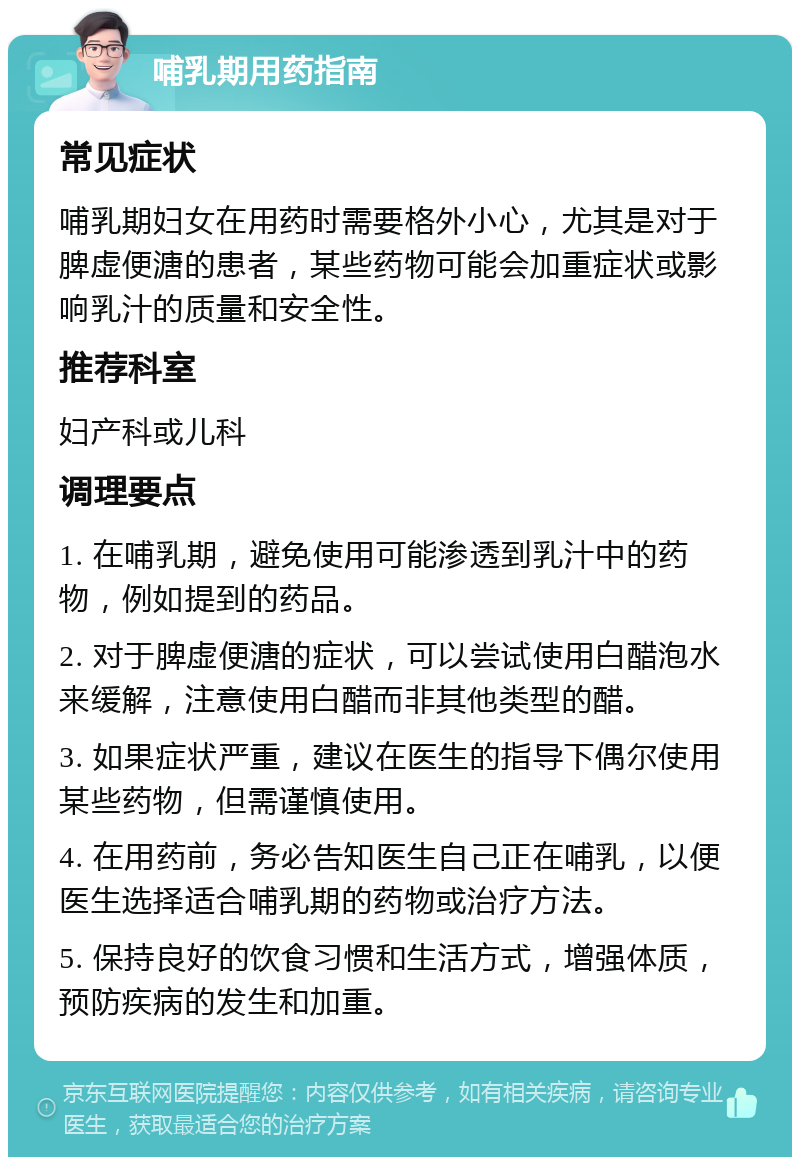 哺乳期用药指南 常见症状 哺乳期妇女在用药时需要格外小心，尤其是对于脾虚便溏的患者，某些药物可能会加重症状或影响乳汁的质量和安全性。 推荐科室 妇产科或儿科 调理要点 1. 在哺乳期，避免使用可能渗透到乳汁中的药物，例如提到的药品。 2. 对于脾虚便溏的症状，可以尝试使用白醋泡水来缓解，注意使用白醋而非其他类型的醋。 3. 如果症状严重，建议在医生的指导下偶尔使用某些药物，但需谨慎使用。 4. 在用药前，务必告知医生自己正在哺乳，以便医生选择适合哺乳期的药物或治疗方法。 5. 保持良好的饮食习惯和生活方式，增强体质，预防疾病的发生和加重。