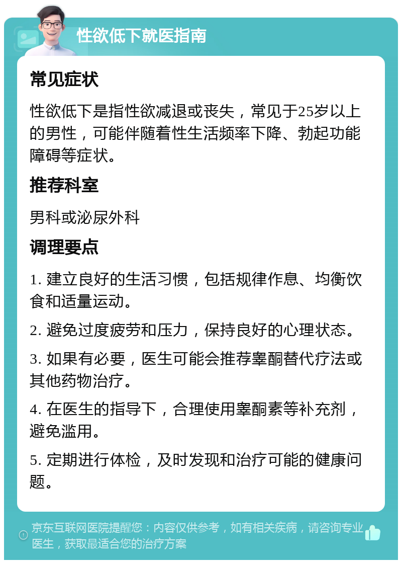 性欲低下就医指南 常见症状 性欲低下是指性欲减退或丧失，常见于25岁以上的男性，可能伴随着性生活频率下降、勃起功能障碍等症状。 推荐科室 男科或泌尿外科 调理要点 1. 建立良好的生活习惯，包括规律作息、均衡饮食和适量运动。 2. 避免过度疲劳和压力，保持良好的心理状态。 3. 如果有必要，医生可能会推荐睾酮替代疗法或其他药物治疗。 4. 在医生的指导下，合理使用睾酮素等补充剂，避免滥用。 5. 定期进行体检，及时发现和治疗可能的健康问题。