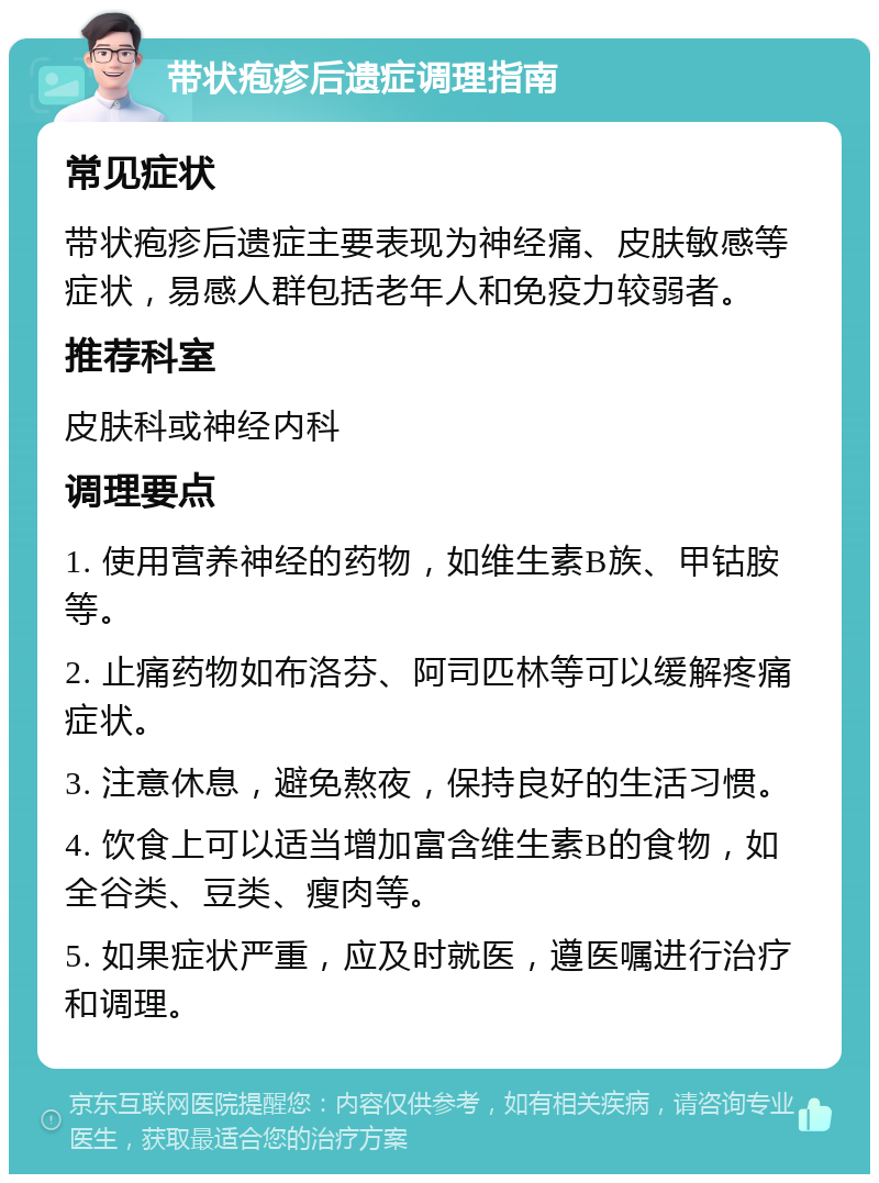 带状疱疹后遗症调理指南 常见症状 带状疱疹后遗症主要表现为神经痛、皮肤敏感等症状，易感人群包括老年人和免疫力较弱者。 推荐科室 皮肤科或神经内科 调理要点 1. 使用营养神经的药物，如维生素B族、甲钴胺等。 2. 止痛药物如布洛芬、阿司匹林等可以缓解疼痛症状。 3. 注意休息，避免熬夜，保持良好的生活习惯。 4. 饮食上可以适当增加富含维生素B的食物，如全谷类、豆类、瘦肉等。 5. 如果症状严重，应及时就医，遵医嘱进行治疗和调理。