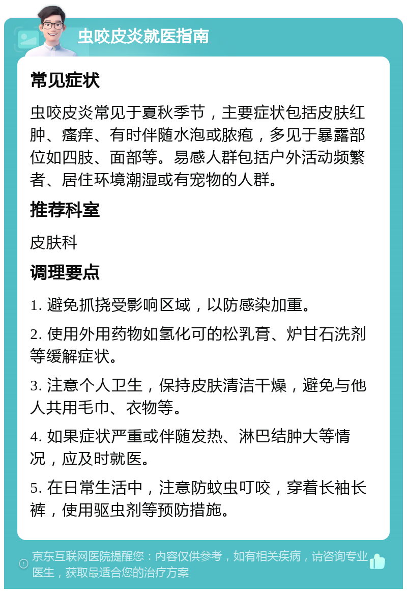 虫咬皮炎就医指南 常见症状 虫咬皮炎常见于夏秋季节，主要症状包括皮肤红肿、瘙痒、有时伴随水泡或脓疱，多见于暴露部位如四肢、面部等。易感人群包括户外活动频繁者、居住环境潮湿或有宠物的人群。 推荐科室 皮肤科 调理要点 1. 避免抓挠受影响区域，以防感染加重。 2. 使用外用药物如氢化可的松乳膏、炉甘石洗剂等缓解症状。 3. 注意个人卫生，保持皮肤清洁干燥，避免与他人共用毛巾、衣物等。 4. 如果症状严重或伴随发热、淋巴结肿大等情况，应及时就医。 5. 在日常生活中，注意防蚊虫叮咬，穿着长袖长裤，使用驱虫剂等预防措施。